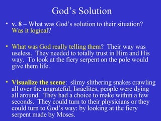 God’s Solution v. 8  – What was God’s solution to their situation?  Was it logical ? What was God really telling them ?  Their way was useless.  They needed to totally trust in Him and His way.  To look at the fiery serpent on the pole would give them life. Visualize the scene :  slimy slithering snakes crawling all over the ungrateful, Israelites, people were dying all around.  They had a choice to make within a few seconds.  They could turn to their physicians or they could turn to God’s way: by looking at the fiery serpent made by Moses. 