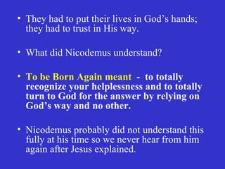 They had to put their lives in God’s hands; they had to trust in His way. What did Nicodemus understand? To be Born Again meant   -  to totally recognize your helplessness and to totally turn to God for the answer by relying on God’s way and no other. Nicodemus probably did not understand this fully at his time so we never hear from him again after Jesus explained. 