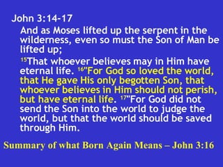 John 3:14-17  And as Moses lifted up the serpent in the wilderness, even so must the Son of Man be lifted up;  15 That whoever believes may in Him have eternal life.  16 "For God so loved the world, that He gave His only begotten Son, that whoever believes in Him should not perish, but have eternal life .  17 "For God did not send the Son into the world to judge the world, but that the world should be saved through Him.  Summary of what Born Again Means – John 3:16 