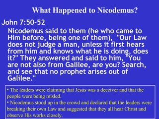 John 7:50-52  Nicodemus said to them (he who came to Him before, being one of them),  "Our Law does not judge a man, unless it first hears from him and knows what he is doing, does it?" They answered and said to him, "You are not also from Galilee, are you? Search, and see that no prophet arises out of Galilee."  What Happened to Nicodemus? The leaders were claiming that Jesus was a deceiver and that the people were being misled. Nicodemus stood up in the crowd and declared that the leaders were breaking their own Law and suggested that they all hear Christ and observe His works closely. 