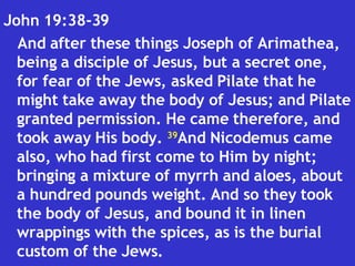 John 19:38-39  And after these things Joseph of Arimathea, being a disciple of Jesus, but a secret one, for fear of the Jews, asked Pilate that he might take away the body of Jesus; and Pilate granted permission. He came therefore, and took away His body.  39 And Nicodemus came also, who had first come to Him by night; bringing a mixture of myrrh and aloes, about a hundred pounds weight. And so they took the body of Jesus, and bound it in linen wrappings with the spices, as is the burial custom of the Jews.  