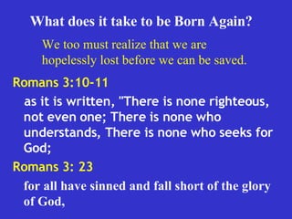 Romans 3:10-11  as it is written, "There is none righteous, not even one; There is none who understands, There is none who seeks for God;  Romans 3: 23 for all have sinned and fall short of the glory of God,   What does it take to be Born Again? We too must realize that we are hopelessly lost before we can be saved. 