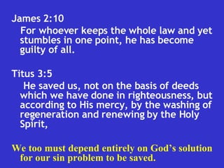 James 2:10  For whoever keeps the whole law and yet stumbles in one point, he has become guilty of all.  Titus 3:5  He saved us, not on the basis of deeds which we have done in righteousness, but according to His mercy, by the washing of regeneration and renewing by the Holy Spirit,  We too must depend entirely on God’s solution for our sin problem to be saved. 