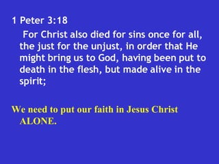 1 Peter 3:18  For Christ also died for sins once for all, the just for the unjust, in order that He might bring us to God, having been put to death in the flesh, but made alive in the spirit;  We need to put our faith in Jesus Christ ALONE. 
