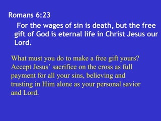 Romans 6:23  For the wages of sin is death, but the free gift of God is eternal life in Christ Jesus our Lord.  What must you do to make a free gift yours? Accept Jesus’ sacrifice on the cross as full payment for all your sins, believing and trusting in Him alone as your personal savior and Lord. 