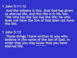 1 John 5:11-12  And the witness is this, that God has given us eternal life, and this life is in His Son.  12 He who has the Son has the life; he who does not have the Son of God does not have the life.  1 John 5:13  These things I have written to you who believe in the name of the Son of God, in order that you may know that you have eternal life.  ___ 
