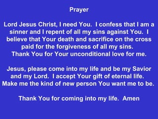 Prayer Lord Jesus Christ, I need You.  I confess that I am a sinner and I repent of all my sins against You.  I believe that Your death and sacrifice on the cross paid for the forgiveness of all my sins.  Thank You for Your unconditional love for me. Jesus, please come into my life and be my Savior and my Lord.  I accept Your gift of eternal life.  Make me the kind of new person You want me to be.  Thank You for coming into my life.  Amen 