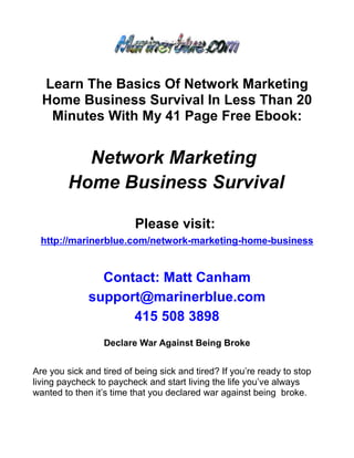 Learn The Basics Of Network Marketing
  Home Business Survival In Less Than 20
   Minutes With My 41 Page Free Ebook:


           Network Marketing
         Home Business Survival

                          Please visit:
  http://marinerblue.com/network-marketing-home-business


                Contact: Matt Canham
              support@marinerblue.com
                    415 508 3898
                  Declare War Against Being Broke


Are you sick and tired of being sick and tired? If you’re ready to stop
living paycheck to paycheck and start living the life you’ve always
wanted to then it’s time that you declared war against being broke.
 