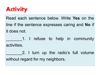 Activity
Read each sentence below. Write Yes on the
line if the sentence expresses caring and No if
it does not.
_______1. I refuse to help in community
activities.
_______2. I turn up the radio’s full volume
without regard for my neighbors.
 