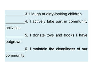 _________3. I laugh at dirty-looking children
_________4. I actively take part in community
activities
_________5. I donate toys and books I have
outgrown
_________6. I maintain the cleanliness of our
community
 