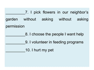 _________7. I pick flowers in our neighbor’s
garden without asking without asking
permission
_________8. I choose the people I want help
_________9. I volunteer in feeding programs
_________10. I hurt my pet
 