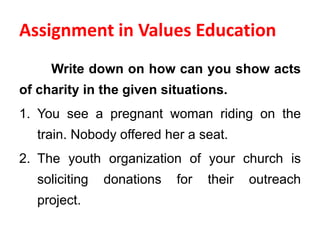 Assignment in Values Education
Write down on how can you show acts
of charity in the given situations.
1. You see a pregnant woman riding on the
train. Nobody offered her a seat.
2. The youth organization of your church is
soliciting donations for their outreach
project.
 