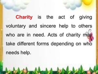 Charity is the act of giving
voluntary and sincere help to others
who are in need. Acts of charity may
take different forms depending on who
needs help.
 