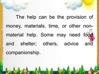 The help can be the provision of
money, materials, time, or other non-
material help. Some may need food
and shelter; others, advice and
companionship.
 