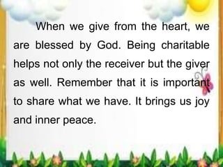 When we give from the heart, we
are blessed by God. Being charitable
helps not only the receiver but the giver
as well. Remember that it is important
to share what we have. It brings us joy
and inner peace.
 