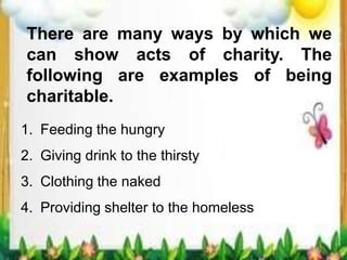There are many ways by which we
can show acts of charity. The
following are examples of being
charitable.
1. Feeding the hungry
2. Giving drink to the thirsty
3. Clothing the naked
4. Providing shelter to the homeless
 