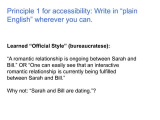 Principle 1 for accessibility: Write in “plain 
English” wherever you can. 
Learned “Official Style” (bureaucratese): 
“A romantic relationship is ongoing between Sarah and 
Bill.” OR “One can easily see that an interactive 
romantic relationship is currently being fulfilled 
between Sarah and Bill.” 
Why not: “Sarah and Bill are dating.”? 
 