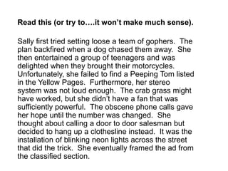 Read this (or try to….it won’t make much sense). 
Sally first tried setting loose a team of gophers. The 
plan backfired when a dog chased them away. She 
then entertained a group of teenagers and was 
delighted when they brought their motorcycles. 
Unfortunately, she failed to find a Peeping Tom listed 
in the Yellow Pages. Furthermore, her stereo 
system was not loud enough. The crab grass might 
have worked, but she didn’t have a fan that was 
sufficiently powerful. The obscene phone calls gave 
her hope until the number was changed. She 
thought about calling a door to door salesman but 
decided to hang up a clothesline instead. It was the 
installation of blinking neon lights across the street 
that did the trick. She eventually framed the ad from 
the classified section. 
 