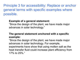 Principle 3 for accessibility: Replace or anchor 
general terms with specific examples where 
possible. 
Example of a general statement: 
“Since the design of the plant, we have made major 
advances in solar technology.” 
The general statement anchored with a specific 
example: 
“Since the design of the plant, we have made major 
advances in solar technology. For example, 
experiments have show that using molten salt as the 
heat transfer fluid could increase plant efficiency from 
17% to 25%.” 
