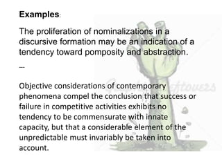 Examples: 
The proliferation of nominalizations in a 
discursive formation may be an indication of a 
tendency toward pomposity and abstraction. 
--- 
Objective considerations of contemporary 
phenomena compel the conclusion that success or 
failure in competitive activities exhibits no 
tendency to be commensurate with innate 
capacity, but that a considerable element of the 
unpredictable must invariably be taken into 
account. 
 