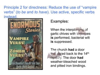 Principle 2 for directness: Reduce the use of “vampire 
verbs” (to be and to have). Use active, specific verbs 
instead. 
Examples: 
When the interplanting of 
garlic chives with tomatoes 
is performed, bacterial wilt 
is suppressed. 
The church had a door 
that dated back to the 14th 
century. The door had 
weather-bleached wood 
and pitted iron bindings. 
 