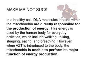 MAKE ME NOT SUCK: 
In a healthy cell, DNA molecules located within 
the mitochondria are directly responsible for 
the production of energy. This energy is 
used by the human body for everyday 
activities, which include walking, talking, 
sleeping, eating, and breathing. However, 
when AZT is introduced to the body, the 
mitochondria is unable to perform its major 
function of energy production. 
 