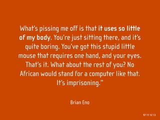 What’s pissing me off is that it uses so little
of my body. You’re just sitting there, and it’s
  quite boring. You’ve got this stupid little
mouse that requires one hand, and your eyes.
  That’s it. What about the rest of you? No
African would stand for a computer like that.
              It’s imprisoning.”

                   Brian Eno

                                                  97 11 12 13