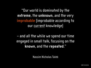 “Our world is dominated by the
extreme, the unknown, and the very
improbable (improbable according to
      our current knowledge)

– and all the while we spend our time
engaged in small talk, focusing on the
     known, and the repeated.”

          Nassim Nicholas Taleb

                                         97 11 12 13