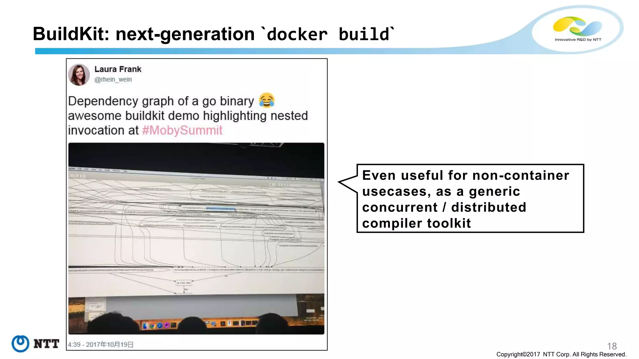 18
Copyright©2017 NTT Corp. All Rights Reserved.
Even useful for non-container
usecases, as a generic
concurrent / distributed
compiler toolkit
BuildKit: next-generation `docker build`
 