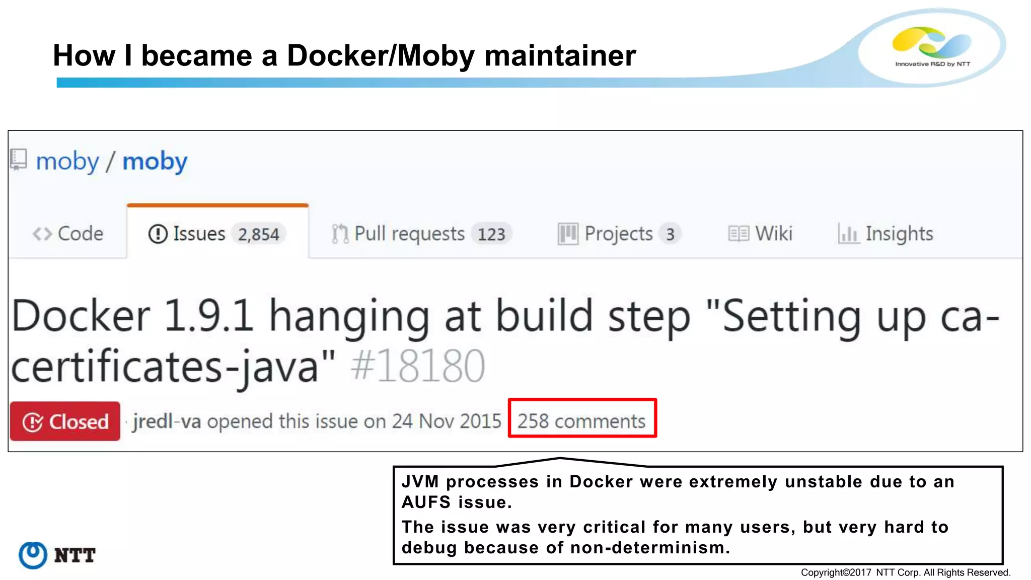 25
Copyright©2017 NTT Corp. All Rights Reserved.
How I became a Docker/Moby maintainer
JVM processes in Docker were extremely unstable due to an
AUFS issue.
The issue was very critical for many users, but very hard to
debug because of non-determinism.
 