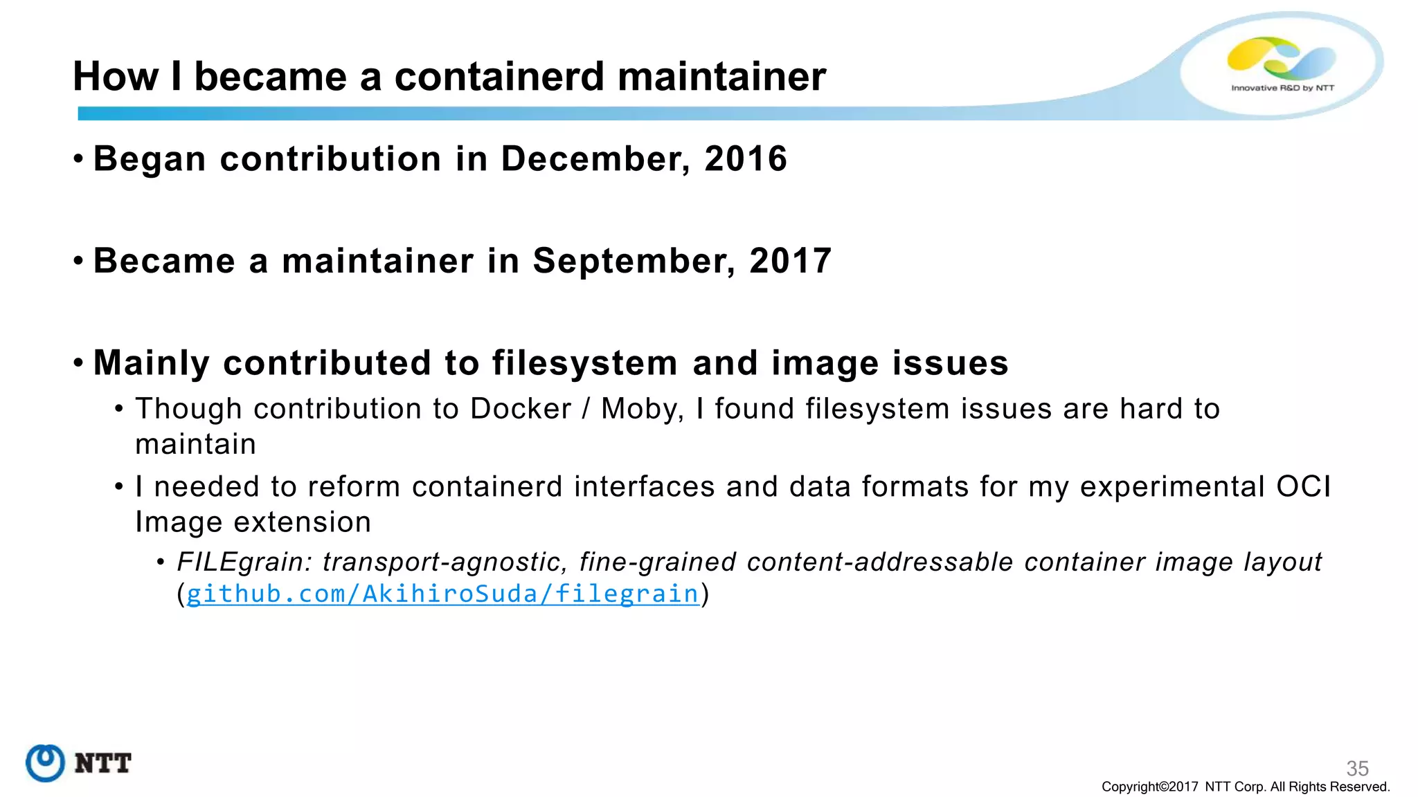 35
Copyright©2017 NTT Corp. All Rights Reserved.
• Began contribution in December, 2016
• Became a maintainer in September, 2017
• Mainly contributed to filesystem and image issues
• Though contribution to Docker / Moby, I found filesystem issues are hard to
maintain
• I needed to reform containerd interfaces and data formats for my experimental OCI
Image extension
• FILEgrain: transport-agnostic, fine-grained content-addressable container image layout
(github.com/AkihiroSuda/filegrain)
How I became a containerd maintainer
 
