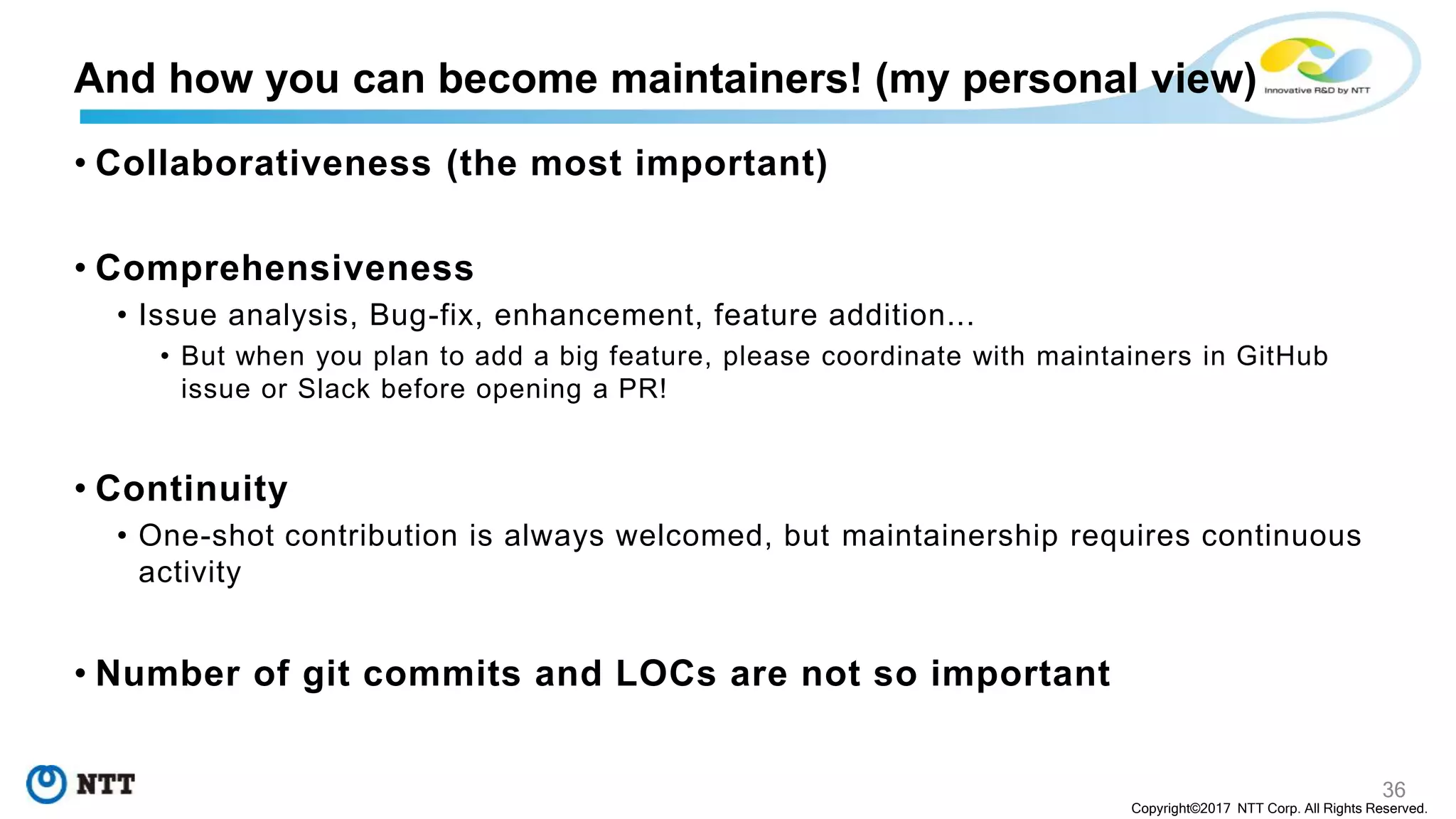 36
Copyright©2017 NTT Corp. All Rights Reserved.
• Collaborativeness (the most important)
• Comprehensiveness
• Issue analysis, Bug-fix, enhancement, feature addition...
• But when you plan to add a big feature, please coordinate with maintainers in GitHub
issue or Slack before opening a PR!
• Continuity
• One-shot contribution is always welcomed, but maintainership requires continuous
activity
• Number of git commits and LOCs are not so important
And how you can become maintainers! (my personal view)
 