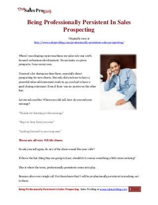 Being Professionally Persistent In Sales
Prospecting
Originally seen at
http://www.salesproblog.com/professionally-persistent-sales-prospecting/

When I was slinging copier machines my sales role was 100%
focused on business development. No accounts, no given
prospects. I was on my own.
I learned a lot during my time there, especially about
prospecting for new clients. Not only did you have to have a
powerful value add statement ready to go, you had to have a
good closing statement. Even if there was no answer on the other
line.
Let me ask you this: When you cold call, how do you end your
message?
“Thanks for listening to this message”
“Hope to hear from you soon”
“Looking forward to your response”
Those are all very WEAK closes.
So ask yourself again, do any of the above sound like your calls?
If this is the last thing they are going to hear; shouldn’t it convey something a little more enticing?
This is where the term, professionally persistent comes into play.
Because after every single call I let them know that I will be professionally persistent in reaching out
to them.

Being Professionally Persistent In Sales Prospecting Sales Pro Blog at www.salesproblog.com

1

 