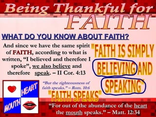 WHAT DO YOU KNOW ABOUT FAITH? Being Thankful for FAITH &quot;FAITH IS SIMPLY BELIEVING AND SPEAKING&quot; And since we have the same spirit of  FAITH , according to what is written, “I believed and therefore I spoke”,  we also believe  and therefore  speak . – II Cor. 4:13 “ For out of the abundance of the  heart  the  mouth  speaks.” – Matt. 12:34 &quot;FAITH SPEAKS&quot; “ But the righteousness of faith speaks.” – Rom. 10:6 HEART MOUTH 