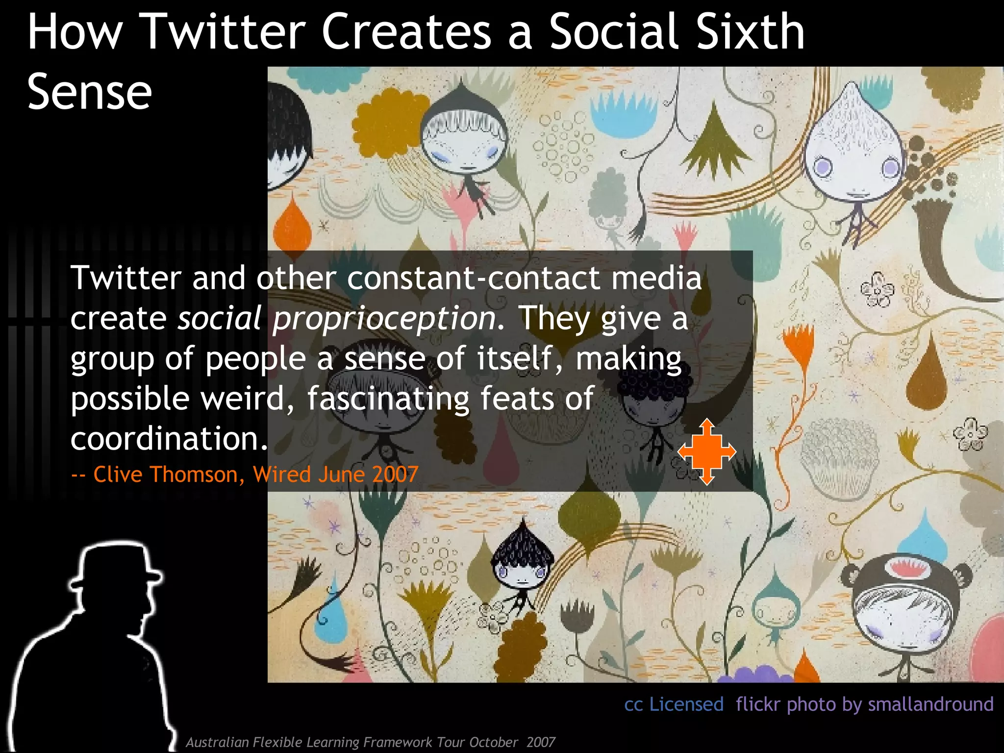 How Twitter Creates a Social Sixth Sense Twitter and other constant-contact media create  social proprioception.  They give a group of people a sense of itself, making possible weird, fascinating feats of coordination.  -- Clive Thomson, Wired June 2007 cc Licensed  flickr photo by smallandround 