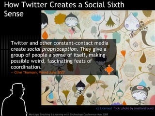 How Twitter Creates a Social Sixth Sense Twitter and other constant-contact media create  social proprioception.  They give a group of people a sense of itself, making possible weird, fascinating feats of coordination.  -- Clive Thomson, Wired June 2007 cc Licensed  flickr photo by smallandround 