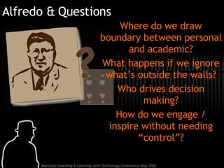 Alfredo & Questions Where do we draw boundary between personal and academic? What happens if we ignore what’s outside the walls? Who drives decision making? How do we engage / inspire without needing “control”? 