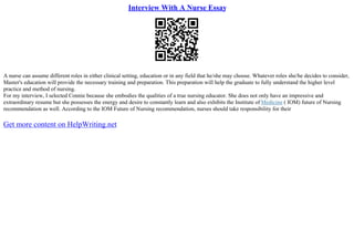Interview With A Nurse Essay
A nurse can assume different roles in either clinical setting, education or in any field that he/she may choose. Whatever roles she/he decides to consider,
Master's education will provide the necessary training and preparation. This preparation will help the graduate to fully understand the higher level
practice and method of nursing.
For my interview, I selected Connie because she embodies the qualities of a true nursing educator. She does not only have an impressive and
extraordinary resume but she possesses the energy and desire to constantly learn and also exhibits the Institute of Medicine ( IOM) future of Nursing
recommendation as well. According to the IOM Future of Nursing recommendation, nurses should take responsibility for their
Get more content on HelpWriting.net
 