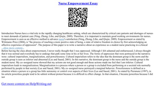 Nurse Empowerment Essay
Introduction Nurses have a vital role in the rapidly changing healthcare setting, which are characterized by critical care patients and shortages of nurses
to meet demands of patient care (Ning, Zhong, Libo, and Qiujie, 2009). Therefore, it is important to maintain good working environments for nurses.
Empowerment is seen as an effective method to advance nurse's satisfaction (Ning, Zhong, Libo, and Qiujie, 2009). Empowerment as stated by
Wittmann–Price (2004), is "the process of reaching a more positive state of being, a state of relative freedom in choice by first acknowledging an
affective experience of oppression". The purpose of this paper is to write a narrative about an experience as a student nurse practicing in a clinical
...show more content...
Before having the class about empowerment, I never really thought that I was oppressed. Although I felt ashamed and embarrassed, I always thought
that it was normal and everybody has to undergo that path some time in his or her lives. The forms of oppression that were portrayed in the narrative
were: cultural imperialism, marginalization, and powerlessness. Cultural imperialism refers to the idea that the dominant group is the norm and the
outside group is seen as inferior and abnormal (Lee and Saeed, 2001). In this narrative, the dominant group is the nurse and the outside group is the
student nurse. My co–assigned nurse showed that my actions are not good enough and those actions made me feel that I am inferior. Cultural
imperialism leads to marginalization; Marginalization is a process where a person or a group is excluded from performing or a societal role normally
performed by people in that society (Lee and Saeed, 2001). My co–assigned nurse portrayed a marginal behavior. Powerlessness is defined as a
situation where a person or a group has little autonomy or control over aspects of their lives (Lee and Saeed, 2001). As stated by Pieranunz (1997), in
his article powerless people tend to be submit without protest because it is difficult to effect change. In that situation, I became powerless because I did
not
Get more content on HelpWriting.net
 