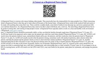A Career as a Registered Nurse Essay
A Registered Nurse is a person who enjoys helping other people. They practically have the responsibility for many peoples lives. What's interesting
about a Registered Nurse is that they get to learn about all the parts of the human body. A Registered Nurse works in the medical field and needs to
be ready with anything that comes their way. There could be a sudden death, some kind of medical issue that pops up, and even a patient just falls
over and hurt themselves. As a Registered Nurse they need to be able to deal with blood, snot, vomit etc. The main thing a Registered Nurse has to
be good at is being able, and wanting to help people in need. A Registered Nurse typically tends to work in a clean and healthy work environment
("Registered...show more content...
para. 1). Registered Nurses should be emotionally stable, so they can help the families through rough times ("Registered Nurses" U.S. para. 47).
An RN also needs to be organized, and to make sure the patient gets what they need when needed ("Registered Nurses" U.S. para. 48). All RN's will
need to have the patients medical issues, and problems handy and to give the patients, and their medicines when the patients need it ("Registered
Nurses" U.S. para. 8). An RN will usually records what the patient is doing, sometimes work with medical machinery, talk to doctors about the
patient, and help the patient and the patient's family on how to deal with their medical problems ("Registered Nurses" U.S. para. 8). Another
important thing that an RN will need is to have the physical stamina and to be ready to lift or transfer patients ("Registered Nurses" U.S. para. 49).
An RN will have to be able to lift at least 10 pounds, maybe even 20 pounds ("Registered Nurse" para. 4). A person in this career should have an
energy level that is somewhat high, has a skill that is interpersonal, and a knowledge that is a little scientific ("Career" para. 6). If you happen to be an
RN in a nursing home, an RN will watch over the LPN's and CNA's, may start fluids for the patient, make plans for treatments, and manage the patients
health
Get more content on HelpWriting.net
 