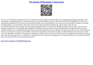 My Journey Of Becoming A Nurse Essay
We live in a world where the human race seems to be disconnected. Nowadays it feels that there are not enough people helping each other. I don't
treat life like a competition I look at it and I ask myself how may I help? What may I do to make this world a more suitable place for all to live a
comfortable and peaceful life? I yearn to come forward and fulfill my role and contribute to our society in any way possible. Nursing is my calling
for helping others. It sounds clichГ©, this I know, but it's what I desire and what I decided to do with my body, mind, and soul.
It is unconceivable the very few people (out of the countless people on this earth) I have met through my journey of becoming a nurse; I've been
fortunate enough to have crossed paths with a handful of individuals who have advanced my personal growth (till this day none know how they
assisted in this process). A unique individual Ms. Grant removed the shades from my eyes. She gave me the power to believe in me, she provided me
with tools necessary to meet my true self. With her instruction I emerged into the woman I am today. A brilliant Professor who let me in on a little
secret: the impossible is possible. A fascinating Co–worker who showed me how not to take no for an answer. He taught me the meaning of when one
door closes one must gain access to a window. An incredible boss, Mrs. Logan she encouraged me to see beyond the horizon. It was this spectacular
person who showed me how not to get distracted by the
Get more content on HelpWriting.net
 