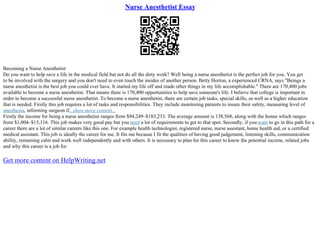 Nurse Anesthetist Essay
Becoming a Nurse Anesthetist
Do you want to help save a life in the medical field but not do all the dirty work? Well being a nurse anesthetist is the perfect job for you. You get
to be involved with the surgery and you don't need to even touch the insides of another person. Betty Horton, a experienced CRNA, says "Beings a
nurse anesthetist is the best job you could ever have. It started my life off and made other things in my life accomplishable." There are 170,400 jobs
available to become a nurse anesthetist. That means there is 170,400 opportunities to help save someone's life. I believe that college is important in
order to become a successful nurse anesthetist. To become a nurse anesthetist, there are certain job tasks, special skills, as well as a higher education
that is needed. Firstly this job requires a lot of tasks and responsibilities. They include monitoring patients to insure their safety, measuring level of
anesthesia, informing surgeon if...show more content...
Firstly the income for being a nurse anesthetist ranges from $94,249–$183,233. The average amount is 138,568, along with the bonus which ranges
from $1,004–$15,116. This job makes very good pay but you need a lot of requirements to get to that spot. Secondly, if you want to go in this path for a
career there are a lot of similar careers like this one. For example health technologist, registered nurse, nurse assistant, home health aid, or a certified
medical assistant. This job is ideally the career for me. It fits me because I fit the qualities of having good judgement, listening skills, communication
ability, remaining calm and work well independently and with others. It is necessary to plan for this career to know the potential income, related jobs
and why this career is a job for
Get more content on HelpWriting.net
 