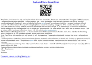 Registered Nurse Career Essay
A registered nurse career is not only working with patients about their medicine but, Patient care, Advanced cardiac life support (ACLS), Acute care,
Case management, Clinical experience, Treatment planning, also a fitting environment will be provided to influence your success as a nurse
considering the details of each work setting to find what best fits the nurse. I myself am passionate about being a nurse and working in different
hospitals with different patients. I see myself working the job (and career) with everything in my power. RN is a handful of materials and skills
you will be needing and learning, but being passionate about the job and career won't be a job for me but a lifestyle. I'm passionate about helping
patients and knowing their life background, care for them as well as doing my job. Due to the fact that I have family who are nurses or doctors, I look
up to them and how passionate and involved they are with their patients...show more content...
Advanced Cardiac Life Support, refers to a set of clinical interventions for the urgent treatment of cardiac arrest, stroke and other life–threatening
medical emergencies, as well as the knowledge and skills to deploy those interventions.
Acute Care, Nurses in it generally work with patients for only temporary time. Typical duties might include treatment after surgery or for a chronic
illness.
Case management, a collaborative process of assessment, planning, facilitation, care coordination, evaluation, and advocacy for options and services to
meet an individual's and family's comprehensive health needs through communication and available resources to promote quality, cost–effective
outcomes.
Clinical Experience, a community clinics and/or hospitals allows you to observe a multitude of health care professionals and gain knowledge of how a
hospital and/or clinic is run.
Treatment Planning, identifying problems and coming up with solutions to reduce or remove the problems.
Info + Requirements :
Career
Registered
Get more content on HelpWriting.net
 