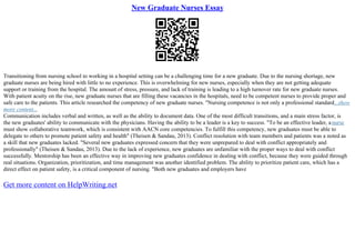 New Graduate Nurses Essay
Transitioning from nursing school to working in a hospital setting can be a challenging time for a new graduate. Due to the nursing shortage, new
graduate nurses are being hired with little to no experience. This is overwhelming for new nurses, especially when they are not getting adequate
support or training from the hospital. The amount of stress, pressure, and lack of training is leading to a high turnover rate for new graduate nurses.
With patient acuity on the rise, new graduate nurses that are filling these vacancies in the hospitals, need to be competent nurses to provide proper and
safe care to the patients. This article researched the competency of new graduate nurses. "Nursing competence is not only a professional standard...show
more content...
Communication includes verbal and written, as well as the ability to document data. One of the most difficult transitions, and a main stress factor, is
the new graduates' ability to communicate with the physicians. Having the ability to be a leader is a key to success. "To be an effective leader, anurse
must show collaborative teamwork, which is consistent with AACN core competencies. To fulfill this competency, new graduates must be able to
delegate to others to promote patient safety and health" (Theisen & Sandau, 2013). Conflict resolution with team members and patients was a noted as
a skill that new graduates lacked. "Several new graduates expressed concern that they were unprepared to deal with conflict appropriately and
professionally" (Theisen & Sandau, 2013). Due to the lack of experience, new graduates are unfamiliar with the proper ways to deal with conflict
successfully. Mentorship has been an effective way in improving new graduates confidence in dealing with conflict, because they were guided through
real situations. Organization, prioritization, and time management was another identified problem. The ability to prioritize patient care, which has a
direct effect on patient safety, is a critical component of nursing. "Both new graduates and employers have
Get more content on HelpWriting.net
 