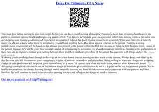 Essay On Philosophy Of A Nurse
You must first define nursing in your own words before you can have a solid nursing philosophy. Nursing is more than providing healthcare to the
public to maintain optimal health and improving quality of life. You have to incorporate your own personal beliefs into nursing while at the same time
not stepping over nursing guidelines and or personal boundaries. I believe that good bedside manners are essential. When you enter into a patient's
room you always acknowledge them by introducing yourself and greeting them. This alone speaks volumes to the patient. Building a strong
patient–nurse relationship will be based on the attitude you present to the patient within the first few seconds of being in their hospital room. Listen to
the patient because they will be your most accurate source of information. As advocates, we should encourage patients to become active participants in
their care and to engage in mutual goal–setting between them and their healthcare providers. If the patient has concerns with things such as the...show
more content...
Widening your knowledge base through technology or evidence–based practice nursing are two ways to stay current. Always keep your skills up to
date because this will demonstrate your competency in front of patients, co–workers and physicians. Being willing to learn new things and accepting
change in your profession will help you grow tremendously as a nurse. Be open to new ideas and make your personal ideas known and heard.
Accepting constructive criticism is one of the hardest things for nurses to give consideration to but it is a great tool to use for personal growth. We, as
healthcare providers, are always learning through books, research, internet, and from the interactions and experiences with our patients and their
families. We will continue to learn in our everyday nursing practice and reflect on the things we need to improve
Get more content on HelpWriting.net
 