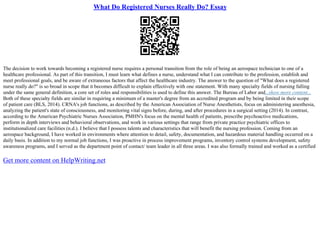 What Do Registered Nurses Really Do? Essay
The decision to work towards becoming a registered nurse requires a personal transition from the role of being an aerospace technician to one of a
healthcare professional. As part of this transition, I must learn what defines a nurse, understand what I can contribute to the profession, establish and
meet professional goals, and be aware of extraneous factors that affect the healthcare industry. The answer to the question of "What does a registered
nurse really do?" is so broad in scope that it becomes difficult to explain effectively with one statement. With many specialty fields of nursing falling
under the same general definition, a core set of roles and responsibilities is used to define this answer. The Bureau of Labor and...show more content...
Both of these specialty fields are similar in requiring a minimum of a master's degree from an accredited program and by being limited in their scope
of patient care (BLS, 2014). CRNA's job functions, as described by the American Association of Nurse Anesthetists, focus on administering anesthesia,
analyzing the patient's state of consciousness, and monitoring vital signs before, during, and after procedures in a surgical setting (2014). In contrast,
according to the American Psychiatric Nurses Association, PMHN's focus on the mental health of patients, prescribe psychoactive medications,
perform in depth interviews and behavioral observations, and work in various settings that range from private practice psychiatric offices to
institutionalized care facilities (n.d.). I believe that I possess talents and characteristics that will benefit the nursing profession. Coming from an
aerospace background, I have worked in environments where attention to detail, safety, documentation, and hazardous material handling occurred on a
daily basis. In addition to my normal job functions, I was proactive in process improvement programs, inventory control systems development, safety
awareness programs, and I served as the department point of contact/ team leader in all three areas. I was also formally trained and worked as a certified
Get more content on HelpWriting.net
 