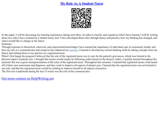 My Role As A Student Nurse
In this paper, I will be discussing my learning experiences during term three. In order to classify and expand on what I have learned, I will be writing
about two roles I have assumed as a student nurse, how I have developed those roles through theory and practice, how my thinking has changed, and
what I would like to change in the future.
Summary
Through exposure to theoretical, observed, and experimental knowledge I have learned the importance of individual care in community health, and
how my role as a communicator and caregiver has enhanced my learning. I learned to develop my critical thinking skills by taking concepts from my
theory and relating them to my practice as a registered nurse.
When I first began the program I believed that the role of the registered nurse was to care for the patient's grievances, which was limited to the
physical aspect of patient care. I thought that nurses would simply be following orders based on the doctor's orders. I quickly learned throughout the
semester this was a great misrepresentation of the roles of the registered nurse. Throughout this semester, I learned that registered nurses work based
off of their own assessment and diagnosis, and they work to improve all aspects of patient care. I learned that the registered nurse was not limited to
one role, and that the registered nurse would be working to improve herself in all aspects of practice.
The first role I undertook during the last 13 weeks was the role of the communicator.
Get more content on HelpWriting.net
 