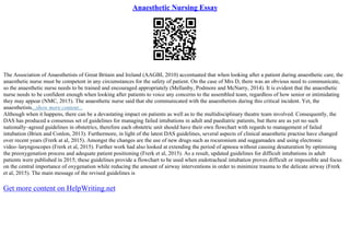 Anaesthetic Nursing Essay
The Association of Anaesthetists of Great Britain and Ireland (AAGBI, 2010) accentuated that when looking after a patient during anaesthetic care, the
anaesthetic nurse must be competent in any circumstances for the safety of patient. On the case of Mrs D, there was an obvious need to communicate,
so the anaesthetic nurse needs to be trained and encouraged appropriately (Mellanby, Podmore and McNarry, 2014). It is evident that the anaesthetic
nurse needs to be confident enough when looking after patients to voice any concerns to the assembled team, regardless of how senior or intimidating
they may appear (NMC, 2015). The anaesthetic nurse said that she communicated with the anaesthetists during this critical incident. Yet, the
anaesthetists...show more content...
Although when it happens, there can be a devastating impact on patients as well as to the multidisciplinary theatre team involved. Consequently, the
DAS has produced a consensus set of guidelines for managing failed intubations in adult and paediatric patients, but there are as yet no such
nationally–agreed guidelines in obstetrics, therefore each obstetric unit should have their own flowchart with regards to management of failed
intubation (Brien and Conlon, 2013). Furthermore, in light of the latest DAS guidelines, several aspects of clinical anaesthetic practise have changed
over recent years (Frerk at al, 2015). Amongst the changes are the use of new drugs such as rocuronium and suggamadex and using electronic
video–laryngoscopes (Frerk et al, 2015). Further work had also looked at extending the period of apnoea without causing desaturation by optimising
the preoxygenation process and adequate patient positioning (Frerk et al, 2015). As a result, updated guidelines for difficult intubations in adult
patients were published in 2015; these guidelines provide a flowchart to be used when endotracheal intubation proves difficult or impossible and focus
on the central importance of oxygenation while reducing the amount of airway interventions in order to minimize trauma to the delicate airway (Frerk
et al, 2015). The main message of the revised guidelines is
Get more content on HelpWriting.net
 