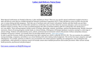 Labor And Delivery Nurse Essay
What Special Certifications are Needed to Become a Labor and Delivery Nurse? There are very specific special certifications needed to become a
labor and delivery nurse that are available through the National Certification Corporation (NCC). Labor and delivery nurses are RNs who provide
care to women during and after pregnancy. They take care of newborns and work closely with patients' families and other health care providers.
Required Education Before RNs can obtain labor and delivery certification, they must first obtain the necessary education, such as an associates or
bachelor's degree in nursing. There are many accredited programs that offer accelerated academic paths for working RNs who already have a
two–year degree. These nursing programs include courses in biology, physiology, anatomy, psychology, nutrition and pharmacology. Besides classroom
instruction, almost all nursing programs include hands–on clinical training. All programs will prepare graduates to practice nursing in a wide range of
clinical settings. Students will understand the social, cultural, emotional and environmental contexts that promote wellness and produce diseases.
Graduates will possess a holistic, yet scientific basis for providing medical services....show more content...
In order to gain this licensure, health care professionals must take a national test, which is called the NCLEX–RN. This test examines the candidates'
nursing knowledge, competency and ability to use critical thinking skills when making medical judgments. The test has four major categories and eight
subcategories. For example, questions on effective care environments will contain questions regarding care management, such as delegation and
confidentiality, while questions on infection control will include content about standard precautions and accident prevention. Other sections include
health promotion, psychosocial and physiological
Get more content on HelpWriting.net
 