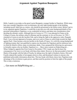 Argument Against Napoleon Bonaparte
Hello, I speak to you today as the great Lucien Bonaparte, younger brother to Napoleon. While many
here may consider Napoleon a true revolutionary, the only right minded people in the building,
including myself, label him as a traitor, who should be prosecuted to the fullest extent. Before I get in
to my argument against Napoleon, I would like to provide you with some background details of my
personal relationship to Napoleon, so my credentials be known and taken into consideration when
deciding the ultimate verdict. Although born in Corsica in 1775, I was educated in France at the
College of Auton, the military school in Brienne and the seminary in Aix en Provence. In 1789, I
returned to Corsica to join the Jacobin Club, and to bring the fight to the oppressive ruler, Pasquale
Paoli. I was a fervent opponent of tyranny, and even went to France to solicit help towards the fight
against Paoli. I then became a devout Jacobin in the South of France. It is with this strong background
of fighting tyranny that I am qualified to express my discontent for Napoleon and his traitorous rule,
in which he failed to follow many revolutionary ideals. I have prepared the following two grievances
to formally express why my brother, Napoleon is a ... Show more content on Helpwriting.net ...
When I helped to appoint him First Consul in November 1799, I made sure that he knew the
consequences if he were to ever break with these three ideals. However, he then proceeded to limit the
liberty of the people with the help of Fouche, by taking away the right to freedom of press. Him and
Fouche reduced the number of newspapers down to four, and threatened violence to anyone who
published unfavorable information about him. This key break with liberty shows how Napoleon took
advantage of the revolution to gain power, and then used his position to limit the rights of the people.
This is truly a traitorous
... Get more on HelpWriting.net ...
 